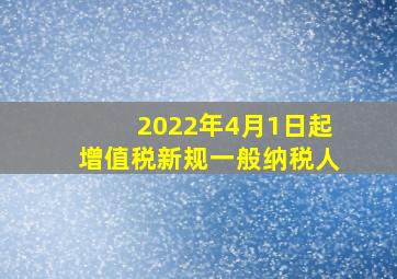 2022年4月1日起增值税新规一般纳税人