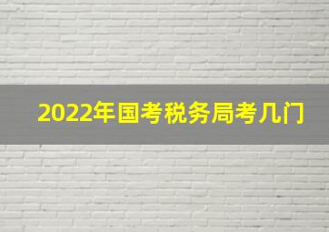 2022年国考税务局考几门