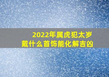 2022年属虎犯太岁戴什么首饰能化解吉凶