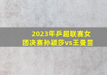 2023年乒超联赛女团决赛孙颖莎vs王曼昱