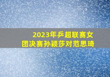 2023年乒超联赛女团决赛孙颖莎对范思琦