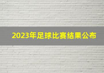 2023年足球比赛结果公布