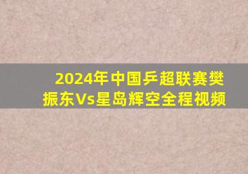 2024年中国乒超联赛樊振东Vs星岛辉空全程视频