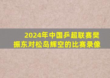 2024年中国乒超联赛樊振东对松岛辉空的比赛录像