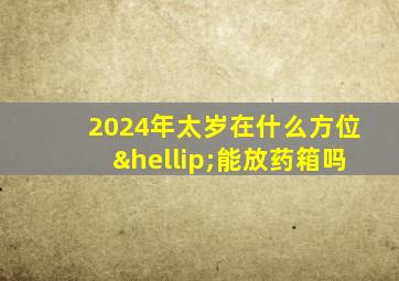 2024年太岁在什么方位…能放药箱吗