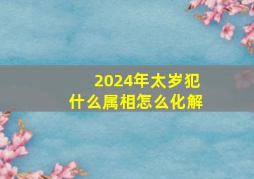 2024年太岁犯什么属相怎么化解