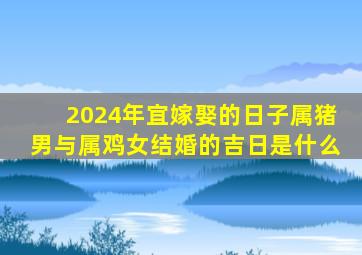 2024年宜嫁娶的日子属猪男与属鸡女结婚的吉日是什么