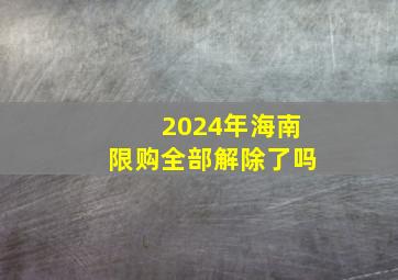 2024年海南限购全部解除了吗