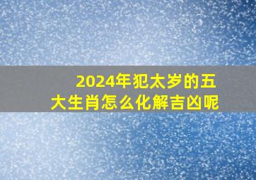 2024年犯太岁的五大生肖怎么化解吉凶呢