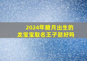 2024年腊月出生的龙宝宝取名王子懿好吗