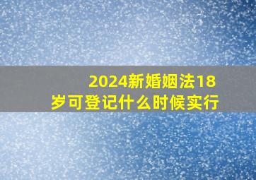 2024新婚姻法18岁可登记什么时候实行