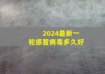 2024最新一轮感冒病毒多久好