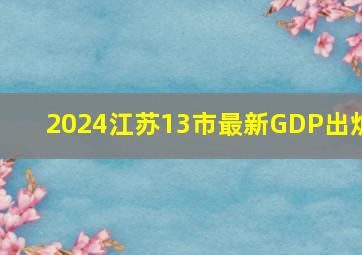 2024江苏13市最新GDP出炉