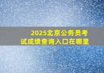 2025北京公务员考试成绩查询入口在哪里