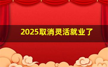 2025取消灵活就业了