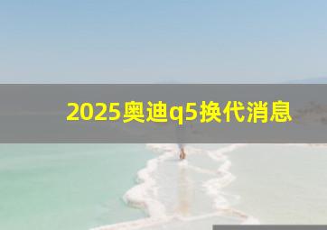 2025奥迪q5换代消息