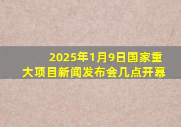 2025年1月9日国家重大项目新闻发布会几点开幕