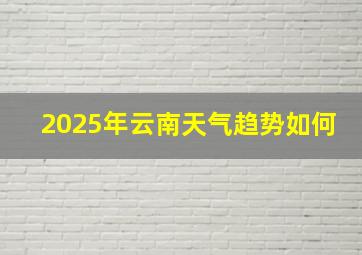 2025年云南天气趋势如何