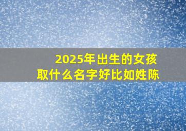 2025年出生的女孩取什么名字好比如姓陈