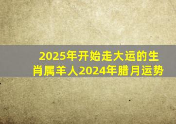 2025年开始走大运的生肖属羊人2024年腊月运势