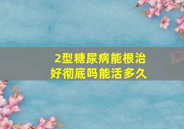 2型糖尿病能根治好彻底吗能活多久