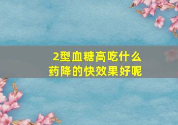 2型血糖高吃什么药降的快效果好呢