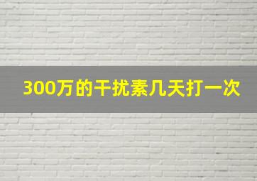 300万的干扰素几天打一次