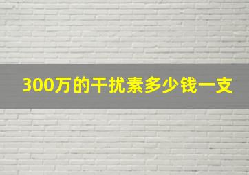 300万的干扰素多少钱一支