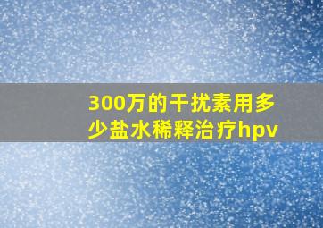 300万的干扰素用多少盐水稀释治疗hpv