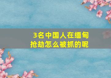 3名中国人在缅甸抢劫怎么被抓的呢