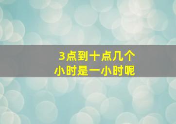 3点到十点几个小时是一小时呢