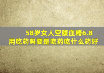 58岁女人空腹血糖6.8用吃药吗要是吃药吃什么药好