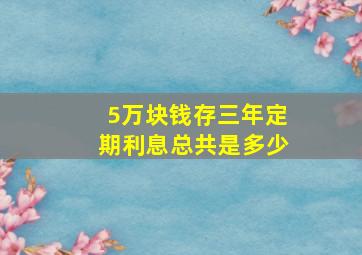 5万块钱存三年定期利息总共是多少