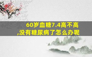 60岁血糖7.4高不高,没有糖尿病了怎么办呢