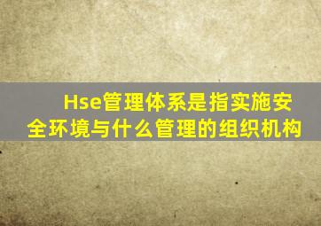 Hse管理体系是指实施安全环境与什么管理的组织机构