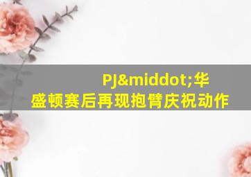 PJ·华盛顿赛后再现抱臂庆祝动作