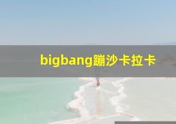 bigbang蹦沙卡拉卡