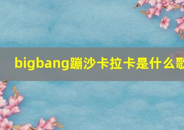 bigbang蹦沙卡拉卡是什么歌