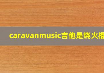 caravanmusic吉他是烧火棍吗