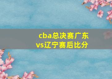 cba总决赛广东vs辽宁赛后比分