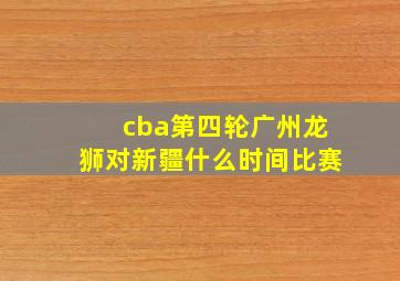 cba第四轮广州龙狮对新疆什么时间比赛