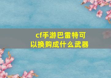 cf手游巴雷特可以换购成什么武器