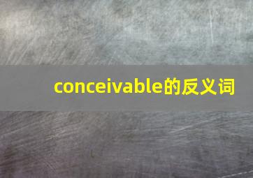 conceivable的反义词