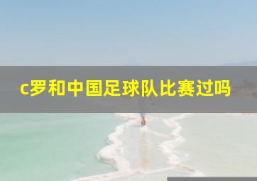 c罗和中国足球队比赛过吗