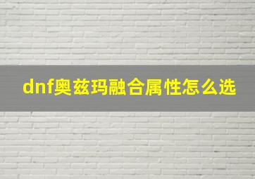 dnf奥兹玛融合属性怎么选