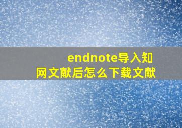 endnote导入知网文献后怎么下载文献