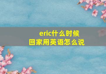 eric什么时候回家用英语怎么说