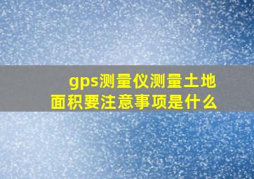 gps测量仪测量土地面积要注意事项是什么