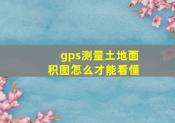 gps测量土地面积图怎么才能看懂