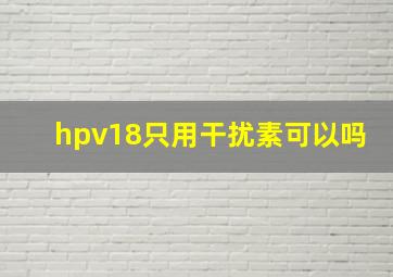 hpv18只用干扰素可以吗